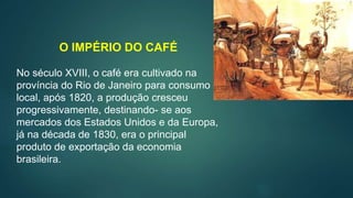 O IMPÉRIO DO CAFÉ
No século XVIII, o café era cultivado na
província do Rio de Janeiro para consumo
local, após 1820, a produção cresceu
progressivamente, destinando- se aos
mercados dos Estados Unidos e da Europa,
já na década de 1830, era o principal
produto de exportação da economia
brasileira.
 