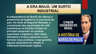 A ERA MAUÁ: UM SURTO
INDUSTRIAL
A independência do Brasil não alterou o
predomínio da Inglaterra na economia do
país. No início do Segundo Reinado, o
crescimento das exportações de café
transformou os Estados Unidos no
principal comprador do produto,
superando a Inglaterra, além disso,
Alemanha e França passaram a nos
fornecer seus produtos, o que garantia
alguma autonomia em relação à
tradicional dominação inglesa.
 