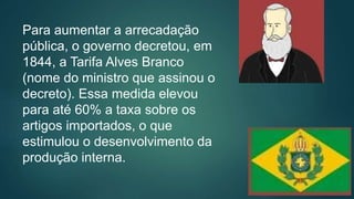 Para aumentar a arrecadação
pública, o governo decretou, em
1844, a Tarifa Alves Branco
(nome do ministro que assinou o
decreto). Essa medida elevou
para até 60% a taxa sobre os
artigos importados, o que
estimulou o desenvolvimento da
produção interna.
 