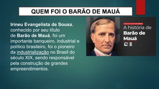 QUEM FOI O BARÃO DE MAUÁ
Irineu Evangelista de Sousa,
conhecido por seu título
de Barão de Mauá, foi um
importante banqueiro, industrial e
político brasileiro, foi o pioneiro
da industrialização no Brasil do
século XIX, sendo responsável
pela construção de grandes
empreendimentos.
 