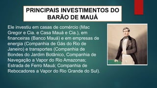 PRINCIPAIS INVESTIMENTOS DO
BARÃO DE MAUÁ
Ele investiu em casas de comércio (Mac
Gregor e Cia. e Casa Mauá e Cia.), em
financeiras (Banco Mauá) e em empresas de
energia (Companhia de Gás do Rio de
Janeiro) e transportes (Companhia de
Bondes do Jardim Botânico, Companhia de
Navegação a Vapor do Rio Amazonas;
Estrada de Ferro Mauá; Companhia de
Rebocadores a Vapor do Rio Grande do Sul).
 