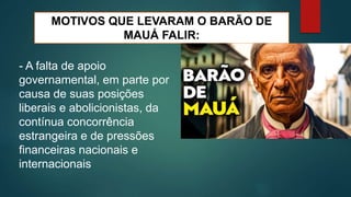 MOTIVOS QUE LEVARAM O BARÃO DE
MAUÁ FALIR:
- A falta de apoio
governamental, em parte por
causa de suas posições
liberais e abolicionistas, da
contínua concorrência
estrangeira e de pressões
financeiras nacionais e
internacionais
 