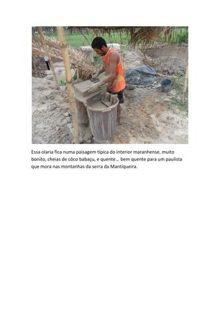 Essa olaria fica numa paisagem típica do interior maranhense, muito bonito, cheias de côco babaçu, e quente... bem quente para um paulista que mora nas montanhas da serra da Mantiqueira.  