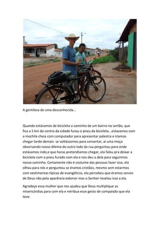 A gentileza de uma desconhecida... 
Quando estávamos de bicicleta a caminho de um bairro no sertão, que fica a 5 km do centro da cidade furou o pneu da bicicleta...estavamos com a mochila cheia com computador para apresentar palestra e iríamos chegar tarde demais se voltássemos para consertar, aí uma moça observando nosso dilema do outro lado da rua perguntou para onde estávamos indo,e que horas pretendiamos chegar, ela falou pra deixar a bicicleta com o pneu furado com ela e nos deu a dela para seguirmos nosso caminho. Certamente não é costume das pessoas fazer isso, ela olhou para nós e perguntou se éramos cristãos, mesmo sem estarmos com vestimentas típicas de evangélicos, ela percebeu que éramos servos de Deus não pela aparência exterior mas o Senhor revelou isso a ela. 
Agradeço essa mulher que nos ajudou que Deus multiplique as misericórdias para com ela e retribua esse gesto de compaixão que ela teve.  