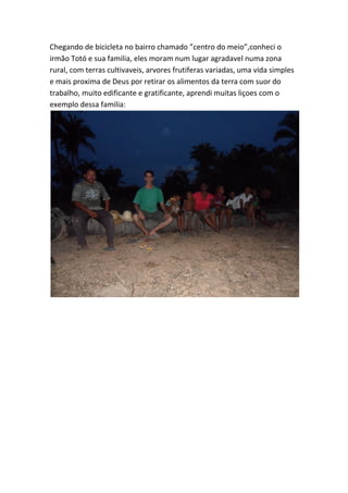 Chegando de bicicleta no bairro chamado ”centro do meio”,conheci o irmão Totó e sua familia, eles moram num lugar agradavel numa zona rural, com terras cultivaveis, arvores frutiferas variadas, uma vida simples e mais proxima de Deus por retirar os alimentos da terra com suor do trabalho, muito edificante e gratificante, aprendi muitas liçoes com o exemplo dessa familia: 
 