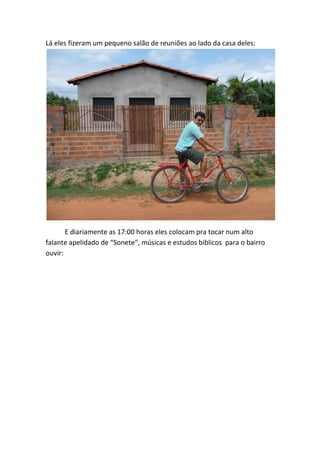 Lá eles fizeram um pequeno salão de reuniões ao lado da casa deles: 
E diariamente as 17:00 horas eles colocam pra tocar num alto falante apelidado de “Sonete”, músicas e estudos biblicos para o bairro ouvir:  