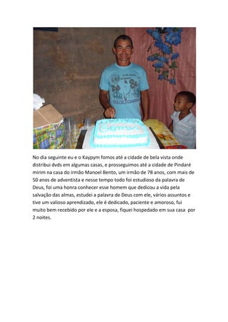 No dia seguinte eu e o Kaypym fomos até a cidade de bela vista onde distribui dvds em algumas casas, e prosseguimos até a cidade de Pindaré mirim na casa do irmão Manoel Bento, um irmão de 78 anos, com mais de 50 anos de adventista e nesse tempo todo foi estudioso da palavra de Deus, foi uma honra conhecer esse homem que dedicou a vida pela salvação das almas, estudei a palavra de Deus com ele, vários assuntos e tive um valioso aprendizado, ele é dedicado, paciente e amoroso, fui muito bem recebido por ele e a esposa, fiquei hospedado em sua casa por 2 noites.  