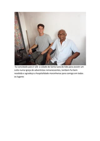 fui convidado para ir até a cidade de Santa luzia do tide para assistir um culto numa igreja de adventistas remanescentes, tambem fui bem recebido e agradeço a hospitalidade maranhense para comigo em todos os lugares  