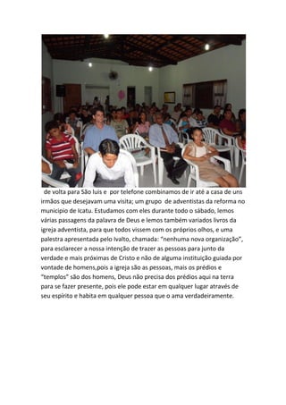 de volta para São luis e por telefone combinamos de ir até a casa de uns irmãos que desejavam uma visita; um grupo de adventistas da reforma no municipio de Icatu. Estudamos com eles durante todo o sábado, lemos várias passagens da palavra de Deus e lemos também variados livros da igreja adventista, para que todos vissem com os próprios olhos, e uma palestra apresentada pelo Ivalto, chamada: “nenhuma nova organização”, para esclarecer a nossa intenção de trazer as pessoas para junto da verdade e mais próximas de Cristo e não de alguma instituição guiada por vontade de homens,pois a igreja são as pessoas, mais os prédios e “templos” são dos homens, Deus não precisa dos prédios aqui na terra para se fazer presente, pois ele pode estar em qualquer lugar através de seu espírito e habita em qualquer pessoa que o ama verdadeiramente.  