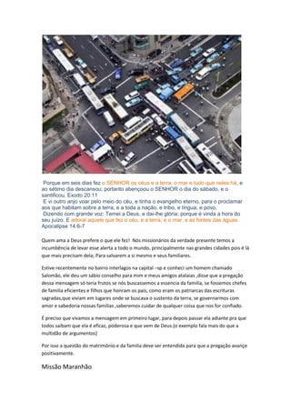 Porque em seis dias fez o SENHOR os céus e a terra, o mar e tudo que neles há, e ao sétimo dia descansou; portanto abençoou o SENHOR o dia do sábado, e o santificou. Exodo 20:11 
E vi outro anjo voar pelo meio do céu, e tinha o evangelho eterno, para o proclamar aos que habitam sobre a terra, e a toda a nação, e tribo, e língua, e povo, 
Dizendo com grande voz: Temei a Deus, e dai-lhe glória; porque é vinda a hora do seu juízo. E adorai aquele que fez o céu, e a terra, e o mar, e as fontes das águas. Apocalipse 14:6-7 
Quem ama a Deus prefere o que ele fez! Nós missionários da verdade presente temos a incumbência de levar esse alerta a todo o mundo, principalmente nas grandes cidades pois é lá que mais precisam dela; Para salvarem a si mesmo e seus familiares. 
Estive recentemente no bairro interlagos na capital –sp e conheci um homem chamado Salomão, ele deu um sábio conselho para mim e meus amigos atalaias ,disse que a pregação dessa mensagem só teria frutos se nós buscassemos a essencia da familia, se fossemos chefes de familia eficientes e filhos que honram os pais, como eram os patriarcas das escrituras sagradas,que viviam em lugares onde se buscava o sustento da terra, se governarmos com amor e sabedoria nossas familias ,saberemos cuidar de qualquer coisa que nos for confiado. 
É preciso que vivamos a mensagem em primeiro lugar, para depois passar ela adiante pra que todos saibam que ela é eficaz, poderosa e que vem de Deus.(o exemplo fala mais do que a multidão de argumentos) 
Por isso a questão do matrimônio e da familia deve ser entendida para que a pregação avançe positivamente. 
Missão Maranhão  