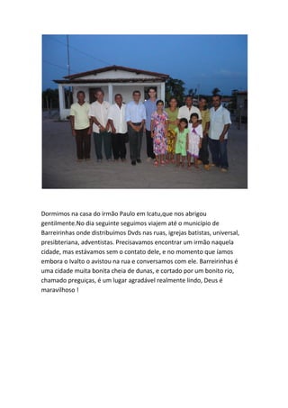 Dormimos na casa do irmão Paulo em Icatu,que nos abrigou gentilmente.No dia seguinte seguimos viajem até o município de Barreirinhas onde distribuímos Dvds nas ruas, igrejas batistas, universal, presibteriana, adventistas. Precisavamos encontrar um irmão naquela cidade, mas estávamos sem o contato dele, e no momento que íamos embora o Ivalto o avistou na rua e conversamos com ele. Barreirinhas é uma cidade muita bonita cheia de dunas, e cortado por um bonito rio, chamado preguiças, é um lugar agradável realmente lindo, Deus é maravilhoso ! 
 