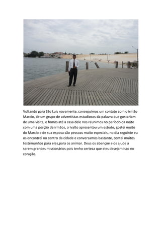 Voltando para São Luís novamente, conseguimos um contato com o irmão Marcio, de um grupo de adventistas estudiosos da palavra que gostariam de uma visita, e fomos até a casa dele nos reunimos no período da noite com uma porção de irmãos, o Ivalto apresentou um estudo, gostei muito do Marcio e de sua esposa são pessoas muito especiais, no dia seguinte eu os encontrei no centro da cidade e conversamos bastante, contei muitos testemunhos para eles,para os animar. Deus os abençoe e os ajude a serem grandes missionários pois tenho certeza que eles desejam isso no coração.  