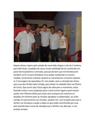 Depois destas viajens pelo estado do maranhão chegou o dia de ir embora para São Paulo, saudades de casa e muita satisfação de ter conhecido um povo tão hospitaleiro e animado, pessoas de bem que me fortaleceram também na fé, fui para fortalecer mas acabei recebendo na mesma medida, certamente o Senhor ajudará os maranhenses a levarem adiante as 3 mensagens de apocalipse 14 com poder, para a salvação das almas, para cura dos feridos pelo inimigo, para alistar os soldados fiéis nas fileiras de Cristo. Que assim seja! Estou agora de volta para a montanha, estou fazendo visitas e com propostas para ir para outros lugares quem quiser ajudar com folhetos,DVDs,pois estou sem estoques de materiais ou doações em dinheiro para as missões agradeço a colaboração, vcs virão comigo em pensamento nas missões, ajudem-me com orações para que o Senhor me fortaleça e ajude a todos os que estão caminhando por esse país levando boas novas de salvação.que o Senhor nos abençoe e nos proteja sempre.  