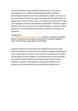 A convite do Atalaia Kaypyn Araújo da cidade de Pio 12, vim para o maranhão fazer um trabalho de distribuição de DVDs e folhetos e apresentação de palestras em várias cidades desse estado, a principio eu viria com o Allan, mas ele ficou preso na estação do Tatuapé devido a um alagamento no local e perdeu o vôo ,vim sozinho com um peso de 27 kilos entre bagagem e materiais de evangelismo,1000 dvds 50 livretos e alguns folhetos. para uma missão de tanta responsabilidade, a principio eu fiquei apreensivo, mas me confortei pensando que o Senhor iria me guiar em segurança. 
2-Isaías 58.11 
E o SENHOR te guiará continuamente, e fartará a tua alma em lugares áridos, e fortificará os teus ossos; e serás como um jardim regado, e como um manancial, cujas águas nunca faltam. 
Cheguei em São Luis do maranhão e fui recebido calorosamente pelo Ivalto e sua família, e mesmo sem nos conhecermos(apenas pelo telefone) vimos muitas coisas em comum e me senti como se estivesse em família. No dia seguinte a minha chegada, fui de ônibus para o centro da cidade para distribuir DVDs e folhetos, descarreguei uma mochila cheia de materiais, a cidade é bem populosa, muita gente andando na rua principal, muito engarrafamento,mas os cidadãos no geral foram  
