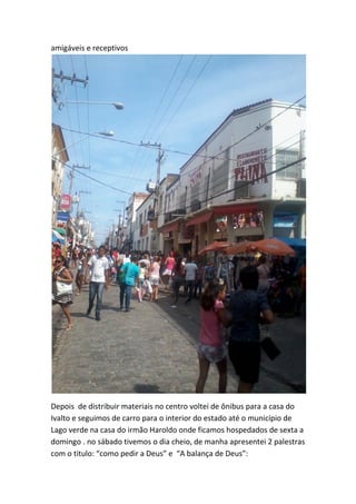 amigáveis e receptivos 
Depois de distribuir materiais no centro voltei de ônibus para a casa do Ivalto e seguimos de carro para o interior do estado até o município de Lago verde na casa do irmão Haroldo onde ficamos hospedados de sexta a domingo . no sábado tivemos o dia cheio, de manha apresentei 2 palestras com o titulo: “como pedir a Deus” e “A balança de Deus”:  