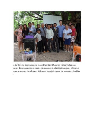 a tarde(e no domingo pela manhã também) fizemos várias visitas nas casas de pessoas interessadas na mensagem distribuimos dvds e livros,e apresentamos estudos em slide com o projetor para esclarecer as duvidas .  