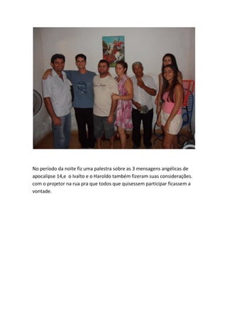 No período da noite fiz uma palestra sobre as 3 mensagens angélicas de apocalipse 14,e o Ivalto e o Haroldo também fizeram suas considerações. com o projetor na rua pra que todos que quisessem participar ficassem a vontade.  