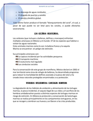 REPORTE DE LECTURA


   o La descarga de aguas residuales
   o El dragado de puertos y canales
   o El cambio climático global.

 Este último factor produce el llamado “blanqueamiento del coral”, el cual, a
pesar de que puede no ser letal para los corales, si puede afectarlos
severamente.

                          LOS CETÁNOS MEXICANOS.

Los cetáceos (que incluyen a ballenas, delfines y marsopas) enfrentan
múltiples amenazas en México y el mundo: 37 de las especies que habitan o
visitan las aguas nacionales.
Estos animales marinos como lo son: la ballena franca y la vaquita
Marina se encuentran en peligro de extinción.

Sus principales amenazas son:
      La captura incidental por las actividades pesqueras
      El transporte marítimo
      El ecoturismo mal regulado
      Las conductas sociales

Para la conservación de este grupo de mamíferos, México declaró en 2002 el
mar territorial como área de refugio de ballenas, ha desarrollado programas
para reducir la mortalidad de delfines asociada a la pesca del atún y ha
creado áreas naturales protegidas encaminadas a su protección.

                VIAJEROS MILENARIOS: TORTUGAS MARINAS

La degradación de los hábitats de anidación y alimentación de las tortugas
marinas, la pesca incidental, el saqueo ilegal de sus nidos y el sacrificio de las
hembras anidadorashan puesto a distintas especies de tortugas marinas en
riesgo de extinción. En México,la protección y conservación de lastortugas
marinas se realiza principalmente en los campamentos tortugueros, en los
que se recogen y siembran sus huevos y se liberan a las crías producidas.
 