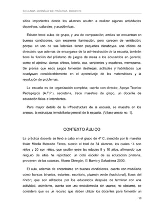 SEGUNDA JORNADA DE PRÁCTICA DOCENTE
10
sitios importantes donde los alumnos acuden a realizar algunas actividades
deportivas, culturales y académicas.
Existen trece aulas de grupo, y una de computación; ambas se encuentran en
buenas condiciones, con excelente iluminación, pero carecen de ventilación;
porque en uno de sus laterales tienen pequeñas claraboyas, una oficina de
dirección; que además de encargarse de la administración de la escuela, también
tiene la función del préstamo de juegos de mesa a los educandos en general,
como el ajedrez, damas chinas, lotería, oca, serpientes y escaleras, memorama.
Se piensa que esos juegos fomentan destrezas, actitudes y habilidades que
coadyuvan considerablemente en el aprendizaje de las matemáticas y la
resolución de problemas.
La escuela es de organización completa; cuenta con director, Apoyo Técnico
Pedagógico (A.T.P.), secretaria, trece maestros de grupo, un docente de
educación física e intendentes.
Para mayor detalle de la infraestructura de la escuela, se muestra en los
anexos, la estructura inmobiliaria general de la escuela. (Véase anexo no. 1).
CONTEXTO ÁULICO
La práctica docente se llevó a cabo en el grupo de 4º C, atendido por la maestra
titular Mirella Mercado Flores, siendo el total de 34 alumnos, los cuales 14 son
niños y 20 son niñas, que oscilan entre las edades 9 y 10 años, afirmando que
ninguno de ellos ha reprobado un ciclo escolar de su educación primaria,
provienen de las colonias, Álvaro Obregón, El Barrio y Salvatierra 2000.
El aula, además de encontrarse en buenas condiciones, cuenta con mobiliario
como bancas binarias, estantes, escritorio, pizarrón verde (tradicional), libros del
rincón; que son utilizados por los educandos después de terminar con una
actividad, asimismo, cuenta con una enciclomedia sin usarse; no obstante, se
considera que es un recurso que deben utilizar los docentes para fomentar un
 