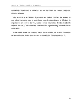 SEGUNDA JORNADA DE PRÁCTICA DOCENTE
11
aprendizaje significativo e interactivo en las disciplinas de historia, geografía,
ciencias naturales.
Los alumnos se encuentran organizados en bancas binarias; una ventaja es
que existe interacción para el aprendizaje, pero, la desventaja es la dificultad de
organización en equipos de tres, cuatro o cinco integrantes, debido al reducido
espacio del aula, y las bancas no permiten dicha organización y desarrollo de las
actividades.
Para mayor detalle del contexto áulico, en los anexos, se muestra un croquis
de la organización de los alumnos para el aprendizaje. (Véase anexo no. 2).
 