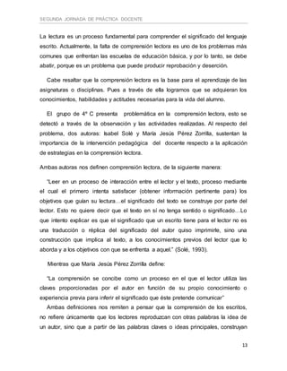SEGUNDA JORNADA DE PRÁCTICA DOCENTE
13
La lectura es un proceso fundamental para comprender el significado del lenguaje
escrito. Actualmente, la falta de comprensión lectora es uno de los problemas más
comunes que enfrentan las escuelas de educación básica, y por lo tanto, se debe
abatir, porque es un problema que puede producir reprobación y deserción.
Cabe resaltar que la comprensión lectora es la base para el aprendizaje de las
asignaturas o disciplinas. Pues a través de ella logramos que se adquieran los
conocimientos, habilidades y actitudes necesarias para la vida del alumno.
El grupo de 4º C presenta problemática en la comprensión lectora, esto se
detectó a través de la observación y las actividades realizadas. Al respecto del
problema, dos autoras: Isabel Solé y María Jesús Pérez Zorrilla, sustentan la
importancia de la intervención pedagógica del docente respecto a la aplicación
de estrategias en la comprensión lectora.
Ambas autoras nos definen comprensión lectora, de la siguiente manera:
“Leer en un proceso de interacción entre el lector y el texto, proceso mediante
el cual el primero intenta satisfacer (obtener información pertinente para) los
objetivos que guían su lectura…el significado del texto se construye por parte del
lector. Esto no quiere decir que el texto en sí no tenga sentido o significado…Lo
que intento explicar es que el significado que un escrito tiene para el lector no es
una traducción o réplica del significado del autor quiso imprimirle, sino una
construcción que implica al texto, a los conocimientos previos del lector que lo
aborda y a los objetivos con que se enfrenta a aquel.” (Solé, 1993).
Mientras que María Jesús Pérez Zorrilla define:
“La comprensión se concibe como un proceso en el que el lector utiliza las
claves proporcionadas por el autor en función de su propio conocimiento o
experiencia previa para inferir el significado que éste pretende comunicar”
Ambas definiciones nos remiten a pensar que la comprensión de los escritos,
no refiere únicamente que los lectores reproduzcan con otras palabras la idea de
un autor, sino que a partir de las palabras claves o ideas principales, construyan
 