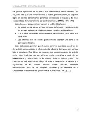 SEGUNDA JORNADA DE PRÁCTICA DOCENTE
14
sus propios significados de acuerdo a sus conocimientos previos del tema. Por
ello, cabe citar que “una comprensión de la lectura, por consiguiente, no se puede
lograr sin algunos conocimientos generales con respecto al lenguaje y de varias
características del funcionamiento del cerebro humano”, (SMITH; 1995, p 14).
Las actividades que permitieron atender la problemática fueron:
 La lectura en voz alta de un texto por parte del profesor, y posteriormente,
los alumnos elaboran un dibujo relacionado con el contenido del texto.
 Los alumnos redactan en su cuaderno sus predicciones a partir de un título
de un texto.
 Los alumnos leen un cuento, posteriormente escriben una carta a un
personaje del mismo.
Estas actividades, permiten que el alumno construya sus ideas a partir de las
de un texto, como predecir e inferir, además relacionar la imagen con un texto
leído o escuchado. Esta última, las imágenes que van acompañadas de un texto,
emiten ideas implícitas que sólo el lector puede construirlas, a partir de sus
conocimientos y perspectivas de la realidad (Relación sonoro grafica). “La
interpretación del texto literario obliga al lector a desentrañar el alcance y la
significación de los distintos recursos usados (símbolos, metáforas,
comparaciones, valor de las imágenes, etcétera) y su incidencia en la
funcionalidad estética del texto” (KAUFMAN Y RODRÍGUEZ; 1993, p. 23).
 