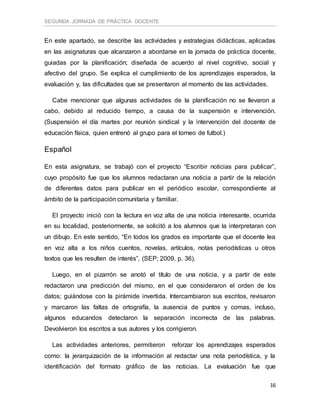 SEGUNDA JORNADA DE PRÁCTICA DOCENTE
16
En este apartado, se describe las actividades y estrategias didácticas, aplicadas
en las asignaturas que alcanzaron a abordarse en la jornada de práctica docente,
guiadas por la planificación; diseñada de acuerdo al nivel cognitivo, social y
afectivo del grupo. Se explica el cumplimiento de los aprendizajes esperados, la
evaluación y, las dificultades que se presentaron al momento de las actividades.
Cabe mencionar que algunas actividades de la planificación no se llevaron a
cabo, debido al reducido tiempo, a causa de la suspensión e intervención.
(Suspensión el día martes por reunión sindical y la intervención del docente de
educación física, quien entrenó al grupo para el torneo de futbol.)
Español
En esta asignatura, se trabajó con el proyecto “Escribir noticias para publicar”,
cuyo propósito fue que los alumnos redactaran una noticia a partir de la relación
de diferentes datos para publicar en el periódico escolar, correspondiente al
ámbito de la participación comunitaria y familiar.
El proyecto inició con la lectura en voz alta de una noticia interesante, ocurrida
en su localidad, posteriormente, se solicitó a los alumnos que la interpretaran con
un dibujo. En este sentido, “En todos los grados es importante que el docente lea
en voz alta a los niños cuentos, novelas, artículos, notas periodísticas u otros
textos que les resulten de interés”, (SEP; 2009, p. 36).
Luego, en el pizarrón se anotó el título de una noticia, y a partir de este
redactaron una predicción del mismo, en el que consideraron el orden de los
datos; guiándose con la pirámide invertida. Intercambiaron sus escritos, revisaron
y marcaron las faltas de ortografía, la ausencia de puntos y comas, incluso,
algunos educandos detectaron la separación incorrecta de las palabras.
Devolvieron los escritos a sus autores y los corrigieron.
Las actividades anteriores, permitieron reforzar los aprendizajes esperados
como: la jerarquización de la información al redactar una nota periodística, y la
identificación del formato gráfico de las noticias. La evaluación fue que
 