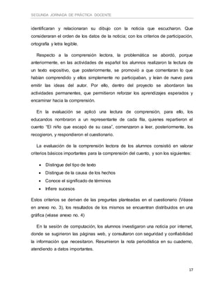 SEGUNDA JORNADA DE PRÁCTICA DOCENTE
17
identificaran y relacionaran su dibujo con la noticia que escucharon. Que
consideraran el orden de los datos de la noticia; con los criterios de participación,
ortografía y letra legible.
Respecto a la comprensión lectora, la problemática se abordó, porque
anteriormente, en las actividades de español los alumnos realizaron la lectura de
un texto expositivo, que posteriormente, se promovió a que comentaran lo que
habían comprendido y ellos simplemente no participaban, y leían de nuevo para
emitir las ideas del autor. Por ello, dentro del proyecto se abordaron las
actividades permanentes, que permitieron reforzar los aprendizajes esperados y
encaminar hacia la comprensión.
En la evaluación se aplicó una lectura de comprensión, para ello, los
educandos nombraron a un representante de cada fila, quienes repartieron el
cuento “El niño que escapó de su casa”, comenzaron a leer, posteriormente, los
recogieron, y respondieron el cuestionario.
La evaluación de la comprensión lectora de los alumnos consistió en valorar
criterios básicos importantes para la comprensión del cuento, y son los siguientes:
 Distingue del tipo de texto
 Distingue de la causa de los hechos
 Conoce el significado de términos
 Infiere sucesos
Estos criterios se derivan de las preguntas planteadas en el cuestionario (Véase
en anexo no. 3), los resultados de los mismos se encuentran distribuidos en una
gráfica (véase anexo no. 4)
En la sesión de computación, los alumnos investigaron una noticia por internet,
donde se sugirieron las páginas web, y consultaron con seguridad y confiabilidad
la información que necesitaron. Resumieron la nota periodística en su cuaderno,
atendiendo a datos importantes.
 