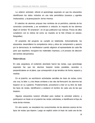 SEGUNDA JORNADA DE PRÁCTICA DOCENTE
18
La anterior actividad, reforzó el aprendizaje esperado en que los educandos
identificaran los datos incluidos en una nota periodística (sucesos y agentes
involucrados), y la jerarquización de los mismos.
El colectivo de alumnos propuso tres nombres de un periódico, además de los
conocidos comúnmente, y se sometieron a votación, la mayoría de los alumnos
eligió el nombre “El amanecer”, en el que publicaron sus noticias. Pocos de ellos
cumplieron con la noticia tal como se muestra en la foto (Véase en anexos,
fotografías)
El propósito del proyecto se cumplió en totalmente. Adicionalmente, los
educandos desarrollaron la competencia cívica y ética de comprensión y aprecio
por la democracia, la manifestaron cuando eligieron al representante de cada fila
para que repartiera, recogiera los materiales impresos, y el proceso de elección
del nombre del periódico.
Matemáticas
En esta asignatura, el contenido abordado fueron las rectas, cuyo aprendizaje
esperado fue que los alumnos trazaran rectas paralelas, secantes o
perpendiculares en el plano, que correspondió al eje temático de forma, espacio y
medida.
En el pizarrón, se escribieron actividades sencillas de trazo de rectas, como
una cruz, la letra x y dos líneas similares a las vías del ferrocarril, los alumnos las
trazaron en su cuaderno. Posteriormente, procedieron a leer en su libro de texto
los tipos de rectas, identificaron y anotaron el nombre de cada una de las que
trazaron.
Algunos educandos tuvieron dificultad para realizar la actividad anterior, y
participaron en trazar en el pizarrón las rectas solicitadas, e identificaron el tipo de
recta de las mismas.
En otra sesión, se rescataron los conocimientos de los alumnos acerca de los
tipos de rectas que leyeron. Luego se explicó sobre el trazo de cada una de las
 