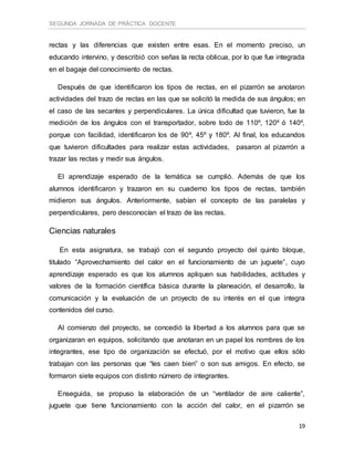 SEGUNDA JORNADA DE PRÁCTICA DOCENTE
19
rectas y las diferencias que existen entre esas. En el momento preciso, un
educando intervino, y describió con señas la recta oblicua, por lo que fue integrada
en el bagaje del conocimiento de rectas.
Después de que identificaron los tipos de rectas, en el pizarrón se anotaron
actividades del trazo de rectas en las que se solicitó la medida de sus ángulos; en
el caso de las secantes y perpendiculares. La única dificultad que tuvieron, fue la
medición de los ángulos con el transportador, sobre todo de 110º, 120º ó 140º,
porque con facilidad, identificaron los de 90º, 45º y 180º. Al final, los educandos
que tuvieron dificultades para realizar estas actividades, pasaron al pizarrón a
trazar las rectas y medir sus ángulos.
El aprendizaje esperado de la temática se cumplió. Además de que los
alumnos identificaron y trazaron en su cuaderno los tipos de rectas, también
midieron sus ángulos. Anteriormente, sabían el concepto de las paralelas y
perpendiculares, pero desconocían el trazo de las rectas.
Ciencias naturales
En esta asignatura, se trabajó con el segundo proyecto del quinto bloque,
titulado “Aprovechamiento del calor en el funcionamiento de un juguete”, cuyo
aprendizaje esperado es que los alumnos apliquen sus habilidades, actitudes y
valores de la formación científica básica durante la planeación, el desarrollo, la
comunicación y la evaluación de un proyecto de su interés en el que integra
contenidos del curso.
Al comienzo del proyecto, se concedió la libertad a los alumnos para que se
organizaran en equipos, solicitando que anotaran en un papel los nombres de los
integrantes, ese tipo de organización se efectuó, por el motivo que ellos sólo
trabajan con las personas que “les caen bien” o son sus amigos. En efecto, se
formaron siete equipos con distinto número de integrantes.
Enseguida, se propuso la elaboración de un “ventilador de aire caliente”,
juguete que tiene funcionamiento con la acción del calor, en el pizarrón se
 