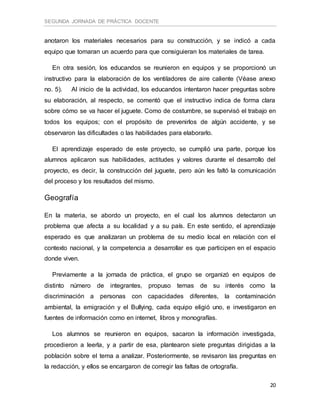 SEGUNDA JORNADA DE PRÁCTICA DOCENTE
20
anotaron los materiales necesarios para su construcción, y se indicó a cada
equipo que tomaran un acuerdo para que consiguieran los materiales de tarea.
En otra sesión, los educandos se reunieron en equipos y se proporcionó un
instructivo para la elaboración de los ventiladores de aire caliente (Véase anexo
no. 5). Al inicio de la actividad, los educandos intentaron hacer preguntas sobre
su elaboración, al respecto, se comentó que el instructivo indica de forma clara
sobre cómo se va hacer el juguete. Como de costumbre, se supervisó el trabajo en
todos los equipos; con el propósito de prevenirlos de algún accidente, y se
observaron las dificultades o las habilidades para elaborarlo.
El aprendizaje esperado de este proyecto, se cumplió una parte, porque los
alumnos aplicaron sus habilidades, actitudes y valores durante el desarrollo del
proyecto, es decir, la construcción del juguete, pero aún les faltó la comunicación
del proceso y los resultados del mismo.
Geografía
En la materia, se abordo un proyecto, en el cual los alumnos detectaron un
problema que afecta a su localidad y a su país. En este sentido, el aprendizaje
esperado es que analizaran un problema de su medio local en relación con el
contexto nacional, y la competencia a desarrollar es que participen en el espacio
donde viven.
Previamente a la jornada de práctica, el grupo se organizó en equipos de
distinto número de integrantes, propuso temas de su interés como la
discriminación a personas con capacidades diferentes, la contaminación
ambiental, la emigración y el Bullying, cada equipo eligió uno, e investigaron en
fuentes de información como en internet, libros y monografías.
Los alumnos se reunieron en equipos, sacaron la información investigada,
procedieron a leerla, y a partir de esa, plantearon siete preguntas dirigidas a la
población sobre el tema a analizar. Posteriormente, se revisaron las preguntas en
la redacción, y ellos se encargaron de corregir las faltas de ortografía.
 