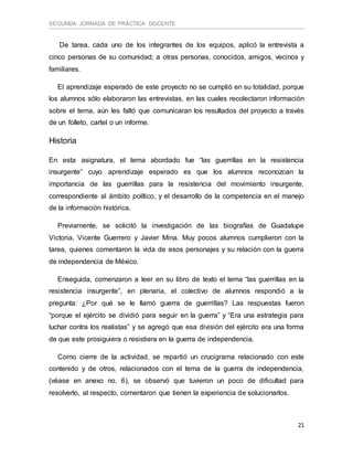 SEGUNDA JORNADA DE PRÁCTICA DOCENTE
21
De tarea, cada uno de los integrantes de los equipos, aplicó la entrevista a
cinco personas de su comunidad; a otras personas, conocidos, amigos, vecinos y
familiares.
El aprendizaje esperado de este proyecto no se cumplió en su totalidad, porque
los alumnos sólo elaboraron las entrevistas, en las cuales recolectaron información
sobre el tema, aún les faltó que comunicaran los resultados del proyecto a través
de un folleto, cartel o un informe.
Historia
En esta asignatura, el tema abordado fue “las guerrillas en la resistencia
insurgente” cuyo aprendizaje esperado es que los alumnos reconozcan la
importancia de las guerrillas para la resistencia del movimiento insurgente,
correspondiente al ámbito político, y el desarrollo de la competencia en el manejo
de la información histórica.
Previamente, se solicitó la investigación de las biografías de Guadalupe
Victoria, Vicente Guerrero y Javier Mina. Muy pocos alumnos cumplieron con la
tarea, quienes comentaron la vida de esos personajes y su relación con la guerra
de independencia de México.
Enseguida, comenzaron a leer en su libro de texto el tema “las guerrillas en la
resistencia insurgente”, en plenaria, el colectivo de alumnos respondió a la
pregunta: ¿Por qué se le llamó guerra de guerrillas? Las respuestas fueron
“porque el ejército se dividió para seguir en la guerra” y “Era una estrategia para
luchar contra los realistas” y se agregó que esa división del ejército era una forma
de que este prosiguiera o resistiera en la guerra de independencia.
Como cierre de la actividad, se repartió un crucigrama relacionado con este
contenido y de otros, relacionados con el tema de la guerra de independencia,
(véase en anexo no. 6), se observó que tuvieron un poco de dificultad para
resolverlo, al respecto, comentaron que tienen la experiencia de solucionarlos.
 