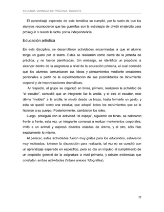 SEGUNDA JORNADA DE PRÁCTICA DOCENTE
22
El aprendizaje esperado de esta temática se cumplió, por la razón de que los
alumnos reconocieron que las guerrillas son la estrategia de dividir el ejército para
proseguir o resistir la lucha por la independencia.
Educación artística
En esta disciplina, se desarrollaron actividades encaminadas a que el alumno
tenga un gusto por el teatro. Estas se realizaron como cierre de la jornada de
práctica, y no fueron planificadas. Sin embargo, se identificó un propósito a
alcanzar dentro de la asignatura a nivel de la educación primaria, el cual consistió
que los alumnos comunicaran sus ideas y pensamientos mediante creaciones
personales a partir de la experimentación de sus posibilidades de movimiento
corporal y de improvisaciones dramáticas.
Al respecto, el grupo se organizó en binas, primero, realizaron la actividad de
“el escultor”, consistió que un integrante fue la arcilla, y el otro el escultor, este
último “moldeó” a la arcilla; le movió desde un brazo, hasta formarle un gesto, y
esta se quedó como una estatua; que adoptó todos los movimientos que se le
hicieron a su cuerpo. Posteriormente, cambiaron los roles.
Luego, prosiguió con la actividad “el espejo”, siguieron en binas, se colocaron
frente a frente, esta vez, un integrante comenzó a realizar movimientos corporales;
imitó a un animal y expresó distintos estados de ánimo, y el otro, sólo hizo
exactamente lo mismo.
Al parecer, estas actividades fueron muy gratas para los educandos, estuvieron
muy motivados, tuvieron la disposición para realizarla, tal vez no se cumplió con
un aprendizaje esperado en específico, pero se dio un impulso al cumplimiento de
un propósito general de la asignatura a nivel primaria, y existen evidencias que
constatan ambas actividades (Véase anexos fotografías).
 