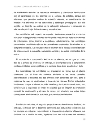 SEGUNDA JORNADA DE PRÁCTICA DOCENTE
24
Es fundamental rescatar los resultados cualitativos y cuantitativos relacionados
con el aprendizaje de los alumnos en la semana de práctica, porque son
referentes que permiten analizar la actuación docente, en consideración del
impacto y la eficiencia de las actividades y estrategias pedagógicas. En este
sentido, se describe un análisis de la aplicación actividades y estrategias en
relación al aprendizaje de los alumnos y su evaluación.
Las actividades del proyecto de español, funcionaron porque los educandos
realizaron investigaciones sencillas de búsqueda y resumen de noticias en fuentes
de información como internet y periódicos. Adicionalmente, las actividades
permanentes permitieron reforzar los aprendizajes esperados, focalizadas en la
comprensión lectora. La evaluación fue el resumen de la noticia; en consideración
de criterios como la ortografía, puntuación correcta y los datos importantes de la
noticia.
El impacto de la comprensión lectora en los alumnos, no se logra en cuatro
días de la jornada de prácticas, sin embargo, se dio impulso hacia la comprensión,
con las actividades sonoro-gráficas, y la escritura de un texto a partir de un título.
En matemáticas, las actividades se organizaron de forma que el alumno
comenzara con el trazo de símbolos similares a las rectas paralelas,
perpendiculares y secantes, las dos primeras eran conocidas por ellos, pero el
problema fue que no identificaban el trazo de las mismas. Dichas actividades,
funcionaron, porque el alumno no sólo identificó y trazó rectas en el plano, sino
también tuvo la capacidad de medir los ángulos que las integran. La evaluación
consistió la identificación y el trazo de rectas; con el criterio que estas deben
corresponder a la información solicitada, y la participación individual.
En ciencias naturales, el segundo proyecto no se abordó en su totalidad, sin
embargo, se trabajó con el desarrollo del mismo. Las actividades concibieron que
los equipos se motivaran y demostraran la disposición de elaborar el juguete que
funciona con la acción del calor, siguieran todas las indicaciones del instructivo
 