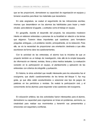 SEGUNDA JORNADA DE PRÁCTICA DOCENTE
25
que se les proporcionó, demostraran su capacidad de organización en equipos y
tomaran acuerdos para llevar los materiales que necesitaron.
En esta asignatura, se evaluó el seguimiento de las indicaciones escritas;
mismas que desarrollaron en los alumnos las habilidades para trazar y medir
círculos para elaborar el juguete, y actitudes como el trabajo en equipo.
En geografía, durante el desarrollo del proyecto, los educandos mostraron
interés en elaborar entrevistas a personas de su localidad en relación a los temas
que eligieron. Tuvieron ideas importantes qué cuestionar, pero formularon
preguntas ambiguas, y el problema residió, principalmente, en la redacción. Para
ello, se vio la necesidad de proporcionar una orientación; destinada a que ellos
escribieran de forma clara los cuestionamientos.
Con la actividad de las entrevistas, el alumno tuvo la iniciativa de que un
proyecto también es un trabajo de investigación, más allá de la simple búsqueda
de información en internet, revistas, libros y otros medios textuales. La evaluación
consistió en la participación en equipo, el planteamiento y aplicación de las
entrevistas con criterios de ortografía y puntuación.
En historia, la única actividad que resultó interesante para los educandos fue el
crucigrama, que aludió cuestionamientos de los temas del bloque V, fue muy
grata, ya que ellos están acostumbrados a solucionar ese tipo de juegos de
palabras en los periódicos o revistas. Se evaluó la participación oral, y el
conocimiento de los alumnos para responder a las cuestiones del crucigrama.
En educación artística, las dos actividades fueron interesantes para el alumno,
demostraron su capacidad para organizarse en binas sin problemas, asimismo, su
creatividad para realizar sus movimientos y transmitir sus pensamientos y
emociones con seguridad y confianza.
 