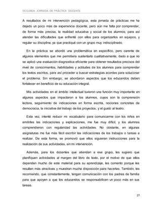 SEGUNDA JORNADA DE PRÁCTICA DOCENTE
27
A resultados de mi intervención pedagógica, esta jornada de prácticas me ha
dejado un poco más de experiencia docente, pero aún me falta por comprender,
de forma más precisa, la realidad educativa y social de los alumnos; para así
atender las dificultades que enfrenté con ellos para organizarlos en equipos, y
regular su disciplina, ya que practiqué con un grupo muy indisciplinado.
En la práctica se abordó una problemática en específico, pero carente de
algunos elementos que me permitiera sustentarlo cualitativamente, dado a que no
se aplicó una evaluación diagnostica eficiente para obtener resultados precisos del
nivel de conocimientos, habilidades y actitudes de los alumnos para comprender
los textos escritos, para así proceder a buscar estrategias acordes para solucionar
el problema. Sin embargo, se abordaron aspectos que los educandos deben
fortalecer en beneficio de su educación integral.
Mis actividades en el ámbito intelectual tuvieron una función muy importante en
algunos aspectos que impactaron a los alumnos, cuyos son la comprensión
lectora, seguimiento de indicaciones en forma escrita, nociones concretas de
democracia, la iniciativa del trabajo de los proyectos, y el gusto al teatro.
Esta vez, intenté reducir mi vocabulario para comunicarme con los niños en
emitirles las indicaciones y explicaciones, me fue muy difícil, y los alumnos
comprendieron con regularidad las actividades. No obstante, en algunas
asignaturas me fue más fácil escribir las indicaciones de los trabajos o tareas a
realizar. De esta forma, se promovió que ellos siguieran instrucciones para la
realización de sus actividades, sin mi intervención.
Además, para los docentes que atiendan a ese grupo, les sugiero que
planifiquen actividades al margen del libro de texto, por el motivo de que ellos
dependen mucho de este material para su aprendizaje, les comento porque les
resultan más atractivas y muestran mucha disposición para hacerlas. También, les
recomiendo, que constantemente, tengan comunicación con los padres de familia
para que apoyen a que los educandos se responsabilicen un poco más en sus
tareas.
 
