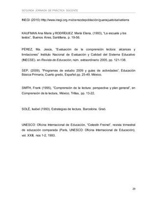SEGUNDA JORNADA DE PRÁCTICA DOCENTE
29
INEGI (2010) Http://www.inegi.org.mx/censodepoblación/guanajuato/salvatierra
KAUFMAN Ana María y RODRÍGUEZ María Elena, (1993), “La escuela y los
textos”, Buenos Aires, Santillana, p. 19-56.
PÉREZ, Ma. Jesús, “Evaluación de la comprensión lectora: alcances y
limitaciones” Instituto Nacional de Evaluación y Calidad del Sistema Educativo
(INECSE). en Revista de Educación, núm. extraordinario 2005, pp. 121-138.
SEP, (2009), “Programas de estudio 2009 y guías de actividades”, Educación
Básica Primaria, Cuarto grado, Español pp. 25-49. México.
SMITH, Frank (1995), “Comprensión de la lectura: perspectiva y plan general”, en
Comprensión de la lectura, México, Trillas, pp. 13-22.
SOLÉ, Isabel (1993). Estrategias de lectura. Barcelona. Graó.
UNESCO: Oficina Internacional de Educación, “Celestín Freinet”, revista trimestral
de educación comparada (París, UNESCO: Oficina Internacional de Educación),
vol. XXIII, nos 1-2, 1993.
 