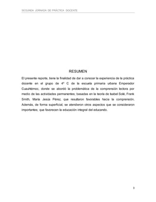 SEGUNDA JORNADA DE PRÁCTICA DOCENTE
3
RESUMEN
El presente reporte, tiene la finalidad de dar a conocer la experiencia de la práctica
docente en el grupo de 4º C de la escuela primaria urbana Emperador
Cuauhtémoc, donde se abordó la problemática de la comprensión lectora por
medio de las actividades permanentes; basadas en la teoría de Isabel Solé, Frank
Smith, María Jesús Pérez, que resultaron favorables hacia la comprensión.
Además, de forma superficial, se atendieron otros aspectos que se consideraron
importantes; que favorecen la educación integral del educando.
 