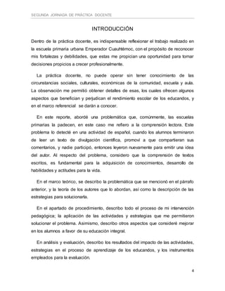 SEGUNDA JORNADA DE PRÁCTICA DOCENTE
4
INTRODUCCIÓN
Dentro de la práctica docente, es indispensable reflexionar el trabajo realizado en
la escuela primaria urbana Emperador Cuauhtémoc, con el propósito de reconocer
mis fortalezas y debilidades, que estas me propician una oportunidad para tomar
decisiones propicios a crecer profesionalmente.
La práctica docente, no puede operar sin tener conocimiento de las
circunstancias sociales, culturales, económicas de la comunidad, escuela y aula.
La observación me permitió obtener detalles de esas, los cuales ofrecen algunos
aspectos que benefician y perjudican el rendimiento escolar de los educandos, y
en el marco referencial se darán a conocer.
En este reporte, abordé una problemática que, comúnmente, las escuelas
primarias la padecen, en este caso me refiero a la comprensión lectora. Este
problema lo detecté en una actividad de español, cuando los alumnos terminaron
de leer un texto de divulgación científica, promoví a que compartieran sus
comentarios, y nadie participó, entonces leyeron nuevamente para emitir una idea
del autor. Al respecto del problema, considero que la comprensión de textos
escritos, es fundamental para la adquisición de conocimientos, desarrollo de
habilidades y actitudes para la vida.
En el marco teórico, se describo la problemática que se mencionó en el párrafo
anterior, y la teoría de los autores que lo abordan, así como la descripción de las
estrategias para solucionarla.
En el apartado de procedimiento, describo todo el proceso de mi intervención
pedagógica; la aplicación de las actividades y estrategias que me permitieron
solucionar el problema. Asimismo, describo otros aspectos que consideré mejorar
en los alumnos a favor de su educación integral.
En análisis y evaluación, describo los resultados del impacto de las actividades,
estrategias en el proceso de aprendizaje de los educandos, y los instrumentos
empleados para la evaluación.
 