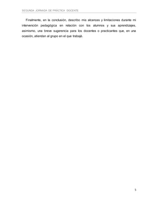 SEGUNDA JORNADA DE PRÁCTICA DOCENTE
5
Finalmente, en la conclusión, describo mis alcances y limitaciones durante mi
intervención pedagógica en relación con los alumnos y sus aprendizajes,
asimismo, una breve sugerencia para los docentes o practicantes que, en una
ocasión, atiendan al grupo en el que trabajé.
 