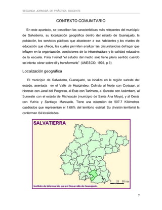 SEGUNDA JORNADA DE PRÁCTICA DOCENTE
7
CONTEXTO COMUNITARIO
En este apartado, se describen las características más relevantes del municipio
de Salvatierra, su localización geográfica dentro del estado de Guanajuato, la
población, los servicios públicos que abastecen a sus habitantes y los niveles de
educación que ofrece, las cuales permiten analizar las circunstancias del lugar que
influyen en la organización, condiciones de la infraestructura y la calidad educativa
de la escuela. Para Freinet “el estudio del medio sólo tiene pleno sentido cuando
se intenta obrar sobre él y transformarlo” (UNESCO; 1993, p 3)
Localización geográfica
El municipio de Salvatierra, Guanajuato, se localiza en la región sureste del
estado, asentada en el Valle de Huatzindeo. Colinda al Norte con Cortazar, al
Noreste con Jaral del Progreso, al Este con Tarimoro, al Sureste con Acámbaro, al
Suroeste con el estado de Michoacán (municipio de Santa Ana Maya), y al Oeste
con Yuriria y Santiago Maravatío. Tiene una extensión de 507.7 Kilómetros
cuadrados que representan el 1.66% del territorio estatal. Su división territorial la
conforman 64 localidades.
 