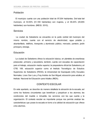 SEGUNDA JORNADA DE PRÁCTICA DOCENTE
8
Población
El municipio cuenta con una población total de 97,054 habitantes. Del total del
municipio, el 53.55% (51,169 habitantes) son mujeres, y el 46.44% (45,855
habitantes) son hombres. (INEGI; 2010).
Servicios
La ciudad de Salvatierra se encuentra en la parte central del municipio del
mismo nombre, cuenta con el servicio de electricidad, agua potable y
alcantarillado, teléfono, transporte y alumbrado público, mercado, panteón, jardín
principal y drenaje.
Educación
La ciudad de Salvatierra ofrece la educación básica, en planteles de enseñanza
preescolar, primaria y secundaria, también, cuenta con escuelas de capacitación
para el trabajo, educación media superior; la preparatoria oficial de Salvatierra y el
CTIS 189, educación superior como el Instituto Tecnológico de Estudios
Superiores de Salvatierra (ITESS), la Universidad de Guanajuato (UG), Escuelas
Normales; Liceo San Luis y Fray Andrés de San Miguel, educación para adultos; el
Instituto Nacional de Educación para Adultos (INEA).
CONTEXTO ESCOLAR
En este apartado, se describe de manera detallada la ubicación de la escuela, así
como los factores circundantes que benefician y perjudican a los alumnos, las
condiciones del mueble e inmueble, los servicios con los que cuenta y la
organización. El contexto escolar es importante porque nos permite analizar las
características que posee la escuela en torno a la calidad de educación que ofrece
a los alumnos.
 