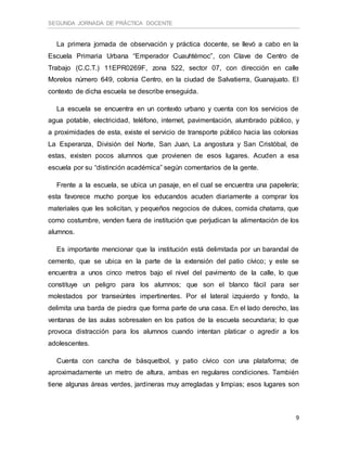 SEGUNDA JORNADA DE PRÁCTICA DOCENTE
9
La primera jornada de observación y práctica docente, se llevó a cabo en la
Escuela Primaria Urbana “Emperador Cuauhtémoc”, con Clave de Centro de
Trabajo (C.C.T.) 11EPR0269F, zona 522, sector 07, con dirección en calle
Morelos número 649, colonia Centro, en la ciudad de Salvatierra, Guanajuato. El
contexto de dicha escuela se describe enseguida.
La escuela se encuentra en un contexto urbano y cuenta con los servicios de
agua potable, electricidad, teléfono, internet, pavimentación, alumbrado público, y
a proximidades de esta, existe el servicio de transporte público hacia las colonias
La Esperanza, División del Norte, San Juan, La angostura y San Cristóbal, de
estas, existen pocos alumnos que provienen de esos lugares. Acuden a esa
escuela por su “distinción académica” según comentarios de la gente.
Frente a la escuela, se ubica un pasaje, en el cual se encuentra una papelería;
esta favorece mucho porque los educandos acuden diariamente a comprar los
materiales que les solicitan, y pequeños negocios de dulces, comida chatarra, que
como costumbre, venden fuera de institución que perjudican la alimentación de los
alumnos.
Es importante mencionar que la institución está delimitada por un barandal de
cemento, que se ubica en la parte de la extensión del patio cívico; y este se
encuentra a unos cinco metros bajo el nivel del pavimento de la calle, lo que
constituye un peligro para los alumnos; que son el blanco fácil para ser
molestados por transeúntes impertinentes. Por el lateral izquierdo y fondo, la
delimita una barda de piedra que forma parte de una casa. En el lado derecho, las
ventanas de las aulas sobresalen en los patios de la escuela secundaria; lo que
provoca distracción para los alumnos cuando intentan platicar o agredir a los
adolescentes.
Cuenta con cancha de básquetbol, y patio cívico con una plataforma; de
aproximadamente un metro de altura, ambas en regulares condiciones. También
tiene algunas áreas verdes, jardineras muy arregladas y limpias; esos lugares son
 