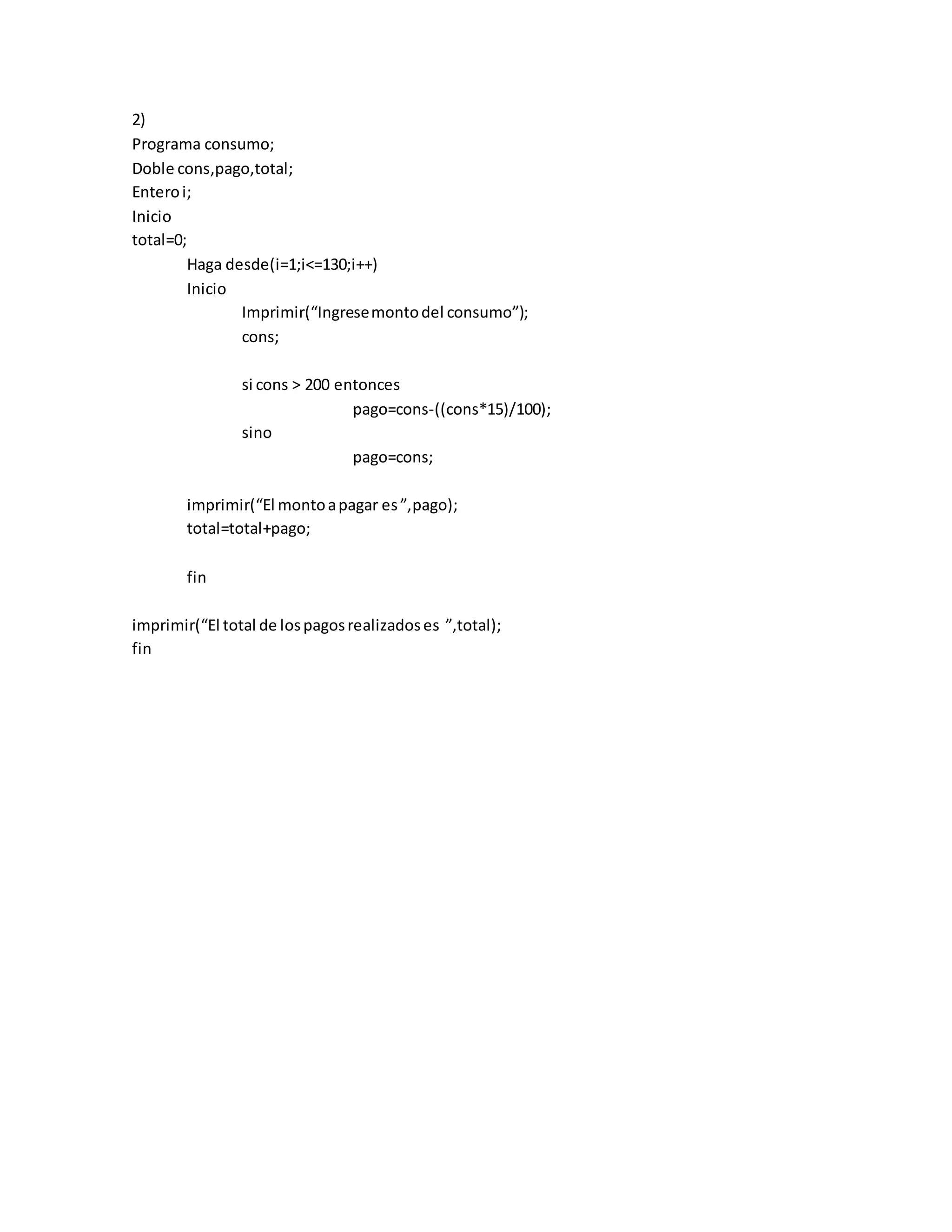 2)
Programa consumo;
Doble cons,pago,total;
Enteroi;
Inicio
total=0;
Haga desde(i=1;i<=130;i++)
Inicio
Imprimir(“Ingresemontodel consumo”);
cons;
si cons > 200 entonces
pago=cons-((cons*15)/100);
sino
pago=cons;
imprimir(“El montoapagar es”,pago);
total=total+pago;
fin
imprimir(“El total de lospagosrealizadoses ”,total);
fin
 
