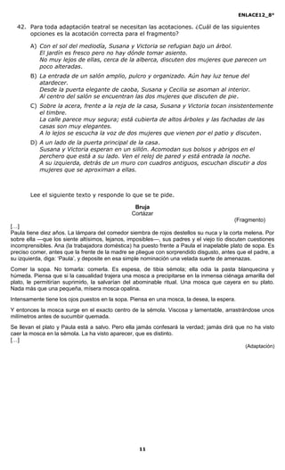 ENLACE12_8°

  42. Para toda adaptación teatral se necesitan las acotaciones. ¿Cuál de las siguientes
      opciones es la acotación correcta para el fragmento?

       A) Con el sol del mediodía, Susana y Victoria se refugian bajo un árbol.
          El jardín es fresco pero no hay dónde tomar asiento.
          No muy lejos de ellas, cerca de la alberca, discuten dos mujeres que parecen un
          poco alteradas.
       B) La entrada de un salón amplio, pulcro y organizado. Aún hay luz tenue del
          atardecer.
          Desde la puerta elegante de caoba, Susana y Cecilia se asoman al interior.
          Al centro del salón se encuentran las dos mujeres que discuten de pie.
       C) Sobre la acera, frente a la reja de la casa, Susana y Victoria tocan insistentemente
          el timbre.
          La calle parece muy segura; está cubierta de altos árboles y las fachadas de las
          casas son muy elegantes.
          A lo lejos se escucha la voz de dos mujeres que vienen por el patio y discuten.
       D) A un lado de la puerta principal de la casa.
          Susana y Victoria esperan en un sillón. Acomodan sus bolsos y abrigos en el
          perchero que está a su lado. Ven el reloj de pared y está entrada la noche.
          A su izquierda, detrás de un muro con cuadros antiguos, escuchan discutir a dos
          mujeres que se aproximan a ellas.



       Lee el siguiente texto y responde lo que se te pide.

                                                 Bruja
                                                Cortázar
                                                                                         (Fragmento)
[…]
Paula tiene diez años. La lámpara del comedor siembra de rojos destellos su nuca y la corta melena. Por
sobre ella —que los siente altísimos, lejanos, imposibles—, sus padres y el viejo tío discuten cuestiones
incomprensibles. Ana (la trabajadora doméstica) ha puesto frente a Paula el inapelable plato de sopa. Es
preciso comer, antes que la frente de la madre se pliegue con sorprendido disgusto, antes que el padre, a
su izquierda, diga: ‘Paula’, y deposite en esa simple nominación una velada suerte de amenazas.
Comer la sopa. No tomarla: comerla. Es espesa, de tibia sémola; ella odia la pasta blanquecina y
húmeda. Piensa que si la casualidad trajera una mosca a precipitarse en la inmensa ciénaga amarilla del
plato, le permitirían suprimirlo, la salvarían del abominable ritual. Una mosca que cayera en su plato.
Nada más que una pequeña, mísera mosca opalina.
Intensamente tiene los ojos puestos en la sopa. Piensa en una mosca, la desea, la espera.
Y entonces la mosca surge en el exacto centro de la sémola. Viscosa y lamentable, arrastrándose unos
milímetros antes de sucumbir quemada.
Se llevan el plato y Paula está a salvo. Pero ella jamás confesará la verdad; jamás dirá que no ha visto
caer la mosca en la sémola. La ha visto aparecer, que es distinto.
[…]
                                                                                              (Adaptación)




                                                   11
 