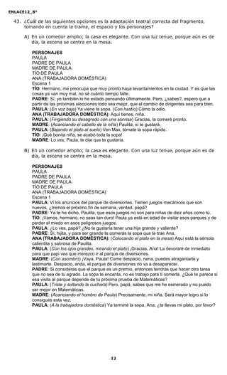 ENLACE12_8°

  43. ¿Cuál de las siguientes opciones es la adaptación teatral correcta del fragmento,
      tomando en cuenta la trama, el espacio y los personajes?

      A) En un comedor amplio; la casa es elegante. Con una luz tenue, porque aún es de
         día, la escena se centra en la mesa.

          PERSONAJES
          PAULA
          PADRE DE PAULA
          MADRE DE PAULA
          TÍO DE PAULA
          ANA (TRABAJADORA DOMÉSTICA)
          Escena 1
          TÍO: Hermano, me preocupa que muy pronto haya levantamientos en la ciudad. Y es que las
          cosas ya van muy mal, no sé cuánto tiempo falte.
          PADRE: Sí, yo también lo he estado pensando últimamente. Pero, ¿sabes?, espero que a
          partir de las próximas elecciones todo sea mejor, que el cambio de dirigentes sea para bien.
          PAULA: (En voz baja) Ya viene la sopa. (Con hastío) Cómo la odio.
          ANA (TRABAJADORA DOMÉSTICA): Aquí tienes, niña.
          PAULA: (Fingiendo su desagrado con una sonrisa) Gracias, la comeré pronto.
          MADRE: (Acariciando el cabello de la niña) Paulita, sí te gustará.
          PAULA: (Bajando el plato al suelo) Ven Max, tómate la sopa rápido.
          TÍO: ¡Qué bonita niña, se acabó toda la sopa!
          MADRE: Lo ves, Paula, te dije que te gustaría.

      B) En un comedor amplio; la casa es elegante. Con una luz tenue, porque aún es de
         día, la escena se centra en la mesa.

          PERSONAJES
          PAULA
          PADRE DE PAULA
          MADRE DE PAULA
          TÍO DE PAULA
          ANA (TRABAJADORA DOMÉSTICA)
          Escena 1
          PAULA: Vi los anuncios del parque de diversiones. Tienen juegos mecánicos que son
          nuevos. ¿Iremos el próximo fin de semana, verdad, papá?
          PADRE: Ya te he dicho, Paulita, que esos juegos no son para niñas de diez años como tú.
          TÍO: ¡Vamos, hermano, no seas tan duro! Paula ya está en edad de visitar esos parques y de
          perder el miedo en esos peligrosos juegos.
          PAULA: ¿Lo ves, papá? ¿No te gustaría tener una hija grande y valiente?
          PADRE: Sí, hijita, y para ser grande te comerás la sopa que te trae Ana.
          ANA (TRABAJADORA DOMÉSTICA): (Colocando el plato en la mesa) Aquí está la sémola
          calientita y sabrosa de Paulita.
          PAULA: (Con los ojos grandes, mirando el plato) ¡Gracias, Ana! La devoraré de inmediato
          para que papi vea que merezco ir al parque de diversiones.
          MADRE: (Con asombro) ¡Vaya, Paula! Come despacio, nena, puedes atragantarte y
          lastimarte. Despacio, anda, el parque de diversiones no va a desaparecer.
          PADRE: Si consideras que el parque es un premio, entonces tendrás que hacer otra tarea
          que no sea de tu agrado. La sopa te encanta, no es trabajo para ti comerla. ¿Qué te parece si
          esa visita al parque depende de tu próxima prueba de Matemáticas?
          PAULA: (Triste y soltando la cuchara) Pero, papá, sabes que me he esmerado y no puedo
          ser mejor en Matemáticas.
          MADRE: (Acariciando el hombro de Paula) Precisamente, mi niña. Será mayor logro si lo
          consigues esta vez.
          PAULA: (A la trabajadora doméstica) Ya terminé la sopa, Ana, ¿te llevas mi plato, por favor?




                                                 12
 