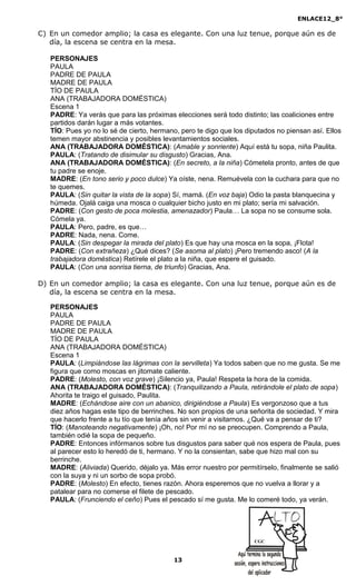 ENLACE12_8°

C) En un comedor amplio; la casa es elegante. Con una luz tenue, porque aún es de
   día, la escena se centra en la mesa.

   PERSONAJES
   PAULA
   PADRE DE PAULA
   MADRE DE PAULA
   TÍO DE PAULA
   ANA (TRABAJADORA DOMÉSTICA)
   Escena 1
   PADRE: Ya verás que para las próximas elecciones será todo distinto; las coaliciones entre
   partidos darán lugar a más votantes.
   TÍO: Pues yo no lo sé de cierto, hermano, pero te digo que los diputados no piensan así. Ellos
   temen mayor abstinencia y posibles levantamientos sociales.
   ANA (TRABAJADORA DOMÉSTICA): (Amable y sonriente) Aquí está tu sopa, niña Paulita.
   PAULA: (Tratando de disimular su disgusto) Gracias, Ana.
   ANA (TRABAJADORA DOMÉSTICA): (En secreto, a la niña) Cómetela pronto, antes de que
   tu padre se enoje.
   MADRE: (En tono serio y poco dulce) Ya oíste, nena. Remuévela con la cuchara para que no
   te quemes.
   PAULA: (Sin quitar la vista de la sopa) Sí, mamá. (En voz baja) Odio la pasta blanquecina y
   húmeda. Ojalá caiga una mosca o cualquier bicho justo en mi plato; sería mi salvación.
   PADRE: (Con gesto de poca molestia, amenazador) Paula… La sopa no se consume sola.
   Cómela ya.
   PAULA: Pero, padre, es que…
   PADRE: Nada, nena. Come.
   PAULA: (Sin despegar la mirada del plato) Es que hay una mosca en la sopa, ¡Flota!
   PADRE: (Con extrañeza) ¿Qué dices? (Se asoma al plato) ¡Pero tremendo asco! (A la
   trabajadora doméstica) Retírele el plato a la niña, que espere el guisado.
   PAULA: (Con una sonrisa tierna, de triunfo) Gracias, Ana.

D) En un comedor amplio; la casa es elegante. Con una luz tenue, porque aún es de
   día, la escena se centra en la mesa.

   PERSONAJES
   PAULA
   PADRE DE PAULA
   MADRE DE PAULA
   TÍO DE PAULA
   ANA (TRABAJADORA DOMÉSTICA)
   Escena 1
   PAULA: (Limpiándose las lágrimas con la servilleta) Ya todos saben que no me gusta. Se me
   figura que como moscas en jitomate caliente.
   PADRE: (Molesto, con voz grave) ¡Silencio ya, Paula! Respeta la hora de la comida.
   ANA (TRABAJADORA DOMÉSTICA): (Tranquilizando a Paula, retirándole el plato de sopa)
   Ahorita te traigo el guisado, Paulita.
   MADRE: (Echándose aire con un abanico, dirigiéndose a Paula) Es vergonzoso que a tus
   diez años hagas este tipo de berrinches. No son propios de una señorita de sociedad. Y mira
   que hacerlo frente a tu tío que tenía años sin venir a visitarnos. ¿Qué va a pensar de ti?
   TÍO: (Manoteando negativamente) ¡Oh, no! Por mí no se preocupen. Comprendo a Paula,
   también odié la sopa de pequeño.
   PADRE: Entonces infórmanos sobre tus disgustos para saber qué nos espera de Paula, pues
   al parecer esto lo heredó de ti, hermano. Y no la consientan, sabe que hizo mal con su
   berrinche.
   MADRE: (Aliviada) Querido, déjalo ya. Más error nuestro por permitírselo, finalmente se salió
   con la suya y ni un sorbo de sopa probó.
   PADRE: (Molesto) En efecto, tienes razón. Ahora esperemos que no vuelva a llorar y a
   patalear para no comerse el filete de pescado.
   PAULA: (Frunciendo el ceño) Pues el pescado sí me gusta. Me lo comeré todo, ya verán.




                                                                    CGC



                                          13
 