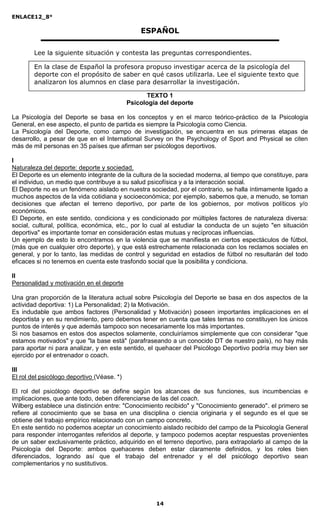 ENLACE12_8°

                                                ESPAÑOL

        Lee la siguiente situación y contesta las preguntas correspondientes.

        En la clase de Español la profesora propuso investigar acerca de la psicología del
        deporte con el propósito de saber en qué casos utilizarla. Lee el siguiente texto que
        analizaron los alumnos en clase para desarrollar la investigación.

                                                  TEXTO 1
                                            Psicología del deporte

La Psicología del Deporte se basa en los conceptos y en el marco teórico-práctico de la Psicología
General, en ese aspecto, el punto de partida es siempre la Psicología como Ciencia.
La Psicología del Deporte, como campo de investigación, se encuentra en sus primeras etapas de
desarrollo, a pesar de que en el International Survey on the Psychology of Sport and Physical se citen
más de mil personas en 35 países que afirman ser psicólogos deportivos.

I
Naturaleza del deporte: deporte y sociedad.
El Deporte es un elemento integrante de la cultura de la sociedad moderna, al tiempo que constituye, para
el individuo, un medio que contribuye a su salud psicofísica y a la interacción social.
El Deporte no es un fenómeno aislado en nuestra sociedad, por el contrario, se halla íntimamente ligado a
muchos aspectos de la vida cotidiana y socioeconómica; por ejemplo, sabemos que, a menudo, se toman
decisiones que afectan el terreno deportivo, por parte de los gobiernos, por motivos políticos y/o
económicos.
El Deporte, en este sentido, condiciona y es condicionado por múltiples factores de naturaleza diversa:
social, cultural, política, económica, etc., por lo cual al estudiar la conducta de un sujeto "en situación
deportiva" es importante tomar en consideración estas mutuas y recíprocas influencias.
Un ejemplo de esto lo encontramos en la violencia que se manifiesta en ciertos espectáculos de fútbol,
(más que en cualquier otro deporte), y que está estrechamente relacionada con los reclamos sociales en
general, y por lo tanto, las medidas de control y seguridad en estadios de fútbol no resultarán del todo
eficaces si no tenemos en cuenta este trasfondo social que la posibilita y condiciona.

II
Personalidad y motivación en el deporte

Una gran proporción de la literatura actual sobre Psicología del Deporte se basa en dos aspectos de la
actividad deportiva: 1) La Personalidad; 2) la Motivación.
Es indudable que ambos factores (Personalidad y Motivación) poseen importantes implicaciones en el
deportista y en su rendimiento, pero debemos tener en cuenta que tales temas no constituyen los únicos
puntos de interés y que además tampoco son necesariamente los más importantes.
Si nos basamos en estos dos aspectos solamente, concluiríamos simplemente que con considerar "que
estamos motivados" y que "la base está" (parafraseando a un conocido DT de nuestro país), no hay más
para aportar ni para analizar, y en este sentido, el quehacer del Psicólogo Deportivo podría muy bien ser
ejercido por el entrenador o coach.

III
El rol del psicólogo deportivo (Véase. *)

El rol del psicólogo deportivo se define según los alcances de sus funciones, sus incumbencias e
implicaciones, que ante todo, deben diferenciarse de las del coach.
Wilberg establece una distinción entre: "Conocimiento recibido" y "Conocimiento generado". el primero se
refiere al conocimiento que se basa en una disciplina o ciencia originaria y el segundo es el que se
obtiene del trabajo empírico relacionado con un campo concreto.
En este sentido no podemos aceptar un conocimiento aislado recibido del campo de la Psicología General
para responder interrogantes referidos al deporte, y tampoco podemos aceptar respuestas provenientes
de un saber exclusivamente práctico, adquirido en el terreno deportivo, para extrapolarlo al campo de la
Psicología del Deporte: ambos quehaceres deben estar claramente definidos, y los roles bien
diferenciados, logrando así que el trabajo del entrenador y el del psicólogo deportivo sean
complementarios y no sustitutivos.




                                                     14
 