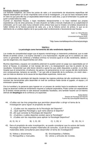 ENLACE12_8°

IV
Psicología, deporte y sociología
Los factores subjetivos, así como los juicios de valor y el conocimiento de situaciones específicas del
deporte desempeñan un rol tan importante como el de la investigación, y lo que se hace necesario tener
en claro es que para ello hay un especialista determinado en cada área, y que el entrenador no puede ser
quien cumpla todos los roles.
Cuando un deportista fracasa, o logra resultados decepcionantes o no hace realidad sus propias
expectativas o las de otras personas, en esta situación se halla a menudo implicado en su subjetividad el
entrenador, por lo cual, esta mutua cohesión entre ambos hace que la mirada o el análisis situacional se
hallen teñidos de la historia personal de cada uno, y de la historia común de ambos, lo que va en
detrimento de un análisis objetivo de lo que pueda estar condicionando o favoreciendo ese fracaso.

                                                                                      Autor: Lic. Silvia Morales
                                                                                                       Psicóloga
                                                                                  Universidad de Buenos Aires.
                                                                                                   (Adaptación)

                                                         *http://www.mentalitasportiva.it/home/psicología


                                             TEXTO 2
                    La psicología como herramienta del alto rendimiento deportivo

Los niveles de competitividad exigen que el aspecto mental tenga un tratamiento profesional, que no esté
librado al sentido común, a la buena voluntad o a la improvisación. Aquello que en lo cotidiano es visto
como un generador de confianza y fortaleza anímica no funciona igual en el alto rendimiento, debido a
que las exigencias y los requerimientos son otros.

Muchos deportistas y equipos con excelente potencial no pueden poner en juego sus capacidades por el
temor al fracaso, la ansiedad, el mal manejo del error y la desesperación que trae la presión de los
resultados. Comprender que sólo tienen derecho a ganar los que están dispuestos a perder, no es fácil.
Aceptar que el compromiso, el esfuerzo, las ganas y la perseverancia no son causas del alto rendimiento
sino consecuencias, tampoco es sencillo. Y ver que sólo el desarrollo de la confianza y la visión clara -
que con ésta se alcanza- es la causa de los deportistas superiores, menos aún.

Los profesionales de psicología del deporte manejan las mejores prácticas del alto rendimiento mental y
conocen las herramientas para desarrollar el nivel de confianza hasta donde el jugador, el equipo y el
entrenador quieran llegar.

Con la humildad y la paciencia para ingresar en un proceso de cambio hacia la excelencia mental en el
juego se alcanzan niveles de rendimiento mayores a cualquier expectativa. Poder contar con especialistas
en el ámbito mental permite no sólo alcanzar excelentes resultados, sino también hacerlo con el máximo
disfrute del despliegue de la confianza y la capacidad.
                                                                                                   Rafael Beltrán
                                                                             Director de Psicología del Deporte
                                                                          Fuente:http://psicologiadel deporte.org

  44. ¿Cuáles son las tres preguntas que permiten desarrollar o dirigir el tema de la
      investigación para lograr el propósito de ésta?

         I.   ¿Cuáles son los aspectos de la Psicología del Deporte?
        II.    ¿Qué significa Psicología y qué rama abarca el deporte?
       III.   ¿En qué consiste la Psicología del Deporte?
       IV.    ¿Cuántos y cuáles deportes existen para la Psicología?
        V.    ¿Cuáles son los requisitos para aplicar la Psicología Deportiva?

       A) II; IV; V             B) I; II; III              C) I; III; V                 D) III; IV; V

  45. Para el propósito de esta investigación, se puede considerar que la autora del texto
      Psicología del Deporte empleó materiales de consulta. ¿Cuál de los siguientes
      materiales debe consultarse para desarrollar el tema de investigación?

       A) Videos y diccionarios.                    B) Enciclopedias y folletos.
       C) Monografías y manuales.                   D) Libros y artículos de revistas.



                                                   15
 