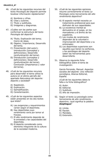 ENLACE12_8°

  46. ¿Cuál de los siguientes recursos del        50. ¿Cuál de las siguientes opciones
      texto Psicología del Deporte permite            resume correctamente el texto La
      localizar información rápidamente?              Psicología como herramienta del alto
                                                      rendimiento deportivo?
      A)   Nombres y cifras.
      B)   Citas y autores.                           A) El aspecto mental necesita un
      C)   Título y subtítulos.                          tratamiento profesional para que
      D)   Imágenes y diagramas.                         disfruten de sus capacidades.
                                                      B) La excelencia mental se
  47. ¿Cuáles son las partes que                         demuestra en el juego, en los
      conforman la estructura del texto                  marcadores y el ánimo de los
      Psicología del deporte?                            jugadores.
                                                      C) Los niveles de rendimiento
      A) Título; Explicación del tema;                   dependen de la voluntad e
         Cierre de ideas.                                improvisación del deportista y su
      B) Objetivo; Importancia; Desarrollo               entrenador.
         del tema.                                    D) Los deportistas superiores son
      C) Presentación (del autor);                       aquellos que tienen la confianza,
         Introducción (conceptos y                       y los psicólogos del deporte
         definiciones); Desarrollo                       saben las herramientas para
         (profundización del tema).                      desarrollarla.
      D) Introducción (conceptos y
         definiciones); Desarrollo                51. Observa la siguiente ficha
         (profundización del tema);                   bibliográfica sobre el tema de
         Conclusión (Importancia y valor              investigación:
         del tema).
                                                      García Ferrando, Manuel. Aspectos
  48. ¿Cuál de los siguientes recursos                sociales del deporte: Una reflexión
      para desarrollar el tema utiliza la             sociológica, Alianza Editorial,
      autora en el último párrafo del                 España.
      apartado Naturaleza del deporte:
                                                      ¿Cuál de los siguientes datos le
      deporte y sociedad?
                                                      falta a la ficha bibliográfica?
      A)   Repetición.                                A)   Autor.
      B)   Explicación.                               B)   Editorial.
      C)   Ejemplificación.                           C)   Subtítulo.
      D)   Caracterización.                           D)   Año de impresión.

  49. ¿Cuál de los siguientes aspectos            52. Según el texto La psicología como
      están presentes en los dos textos               herramienta de alto rendimiento
      que leíste?                                     deportivo, ¿qué significa la palabra
                                                      despliegue?
      A) Las exigencias y requerimientos
         varían según el deportista.                  A)   Límite.
      B) Hay deportistas cuyo                         B)   Equipo.
         rendimiento varía por temor al               C)   Mandato.
         fracaso.                                     D)   Extensión.
      C) El alto rendimiento depende de
         la ansiedad y las capacidades del
         deportista.
      D) El deporte considerado como
         elemento integrante de la cultura
         de la sociedad moderna.




                                             16
 